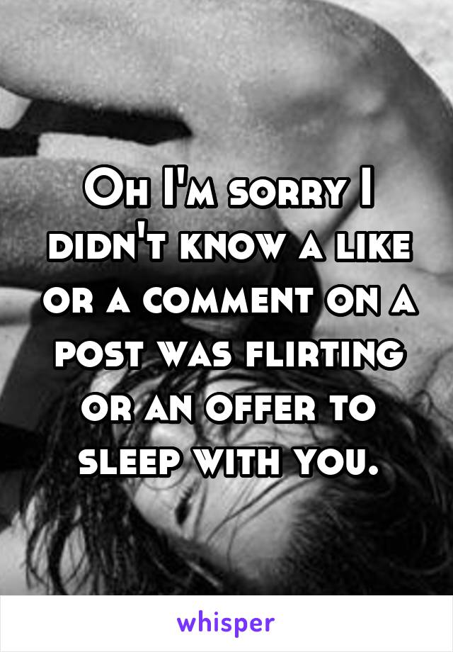 Oh I'm sorry I didn't know a like or a comment on a post was flirting or an offer to sleep with you.