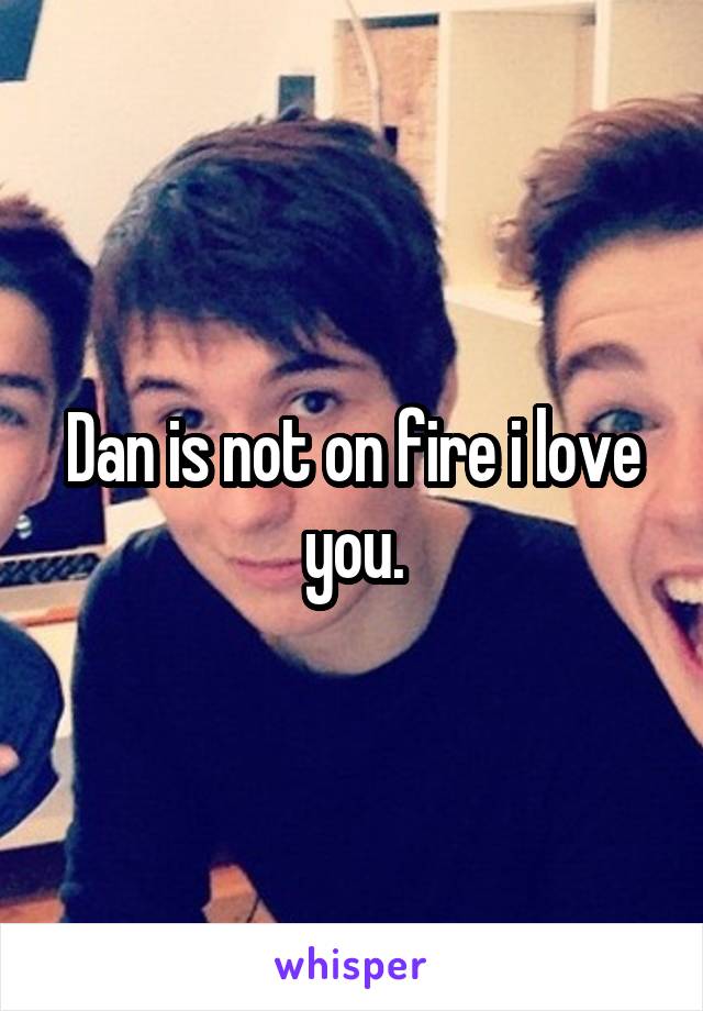 Dan is not on fire i love you.