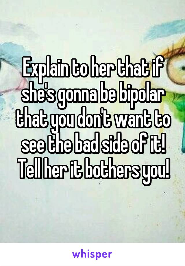 Explain to her that if she's gonna be bipolar that you don't want to see the bad side of it! Tell her it bothers you!
