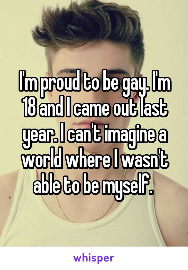 I'm proud to be gay. I'm 18 and I came out last year. I can't imagine a world where I wasn't able to be myself. 