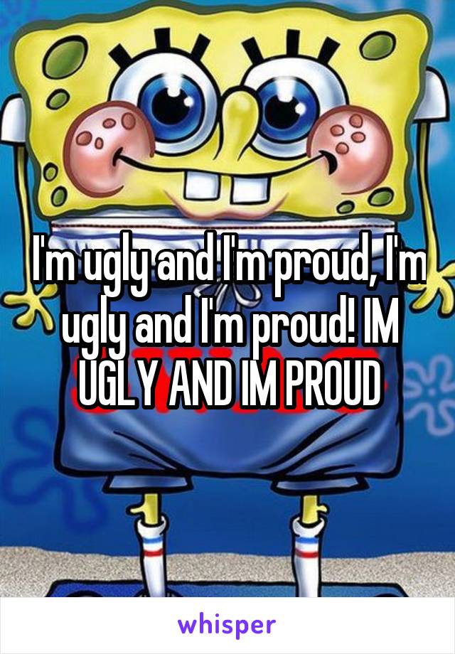 I'm ugly and I'm proud, I'm ugly and I'm proud! IM UGLY AND IM PROUD