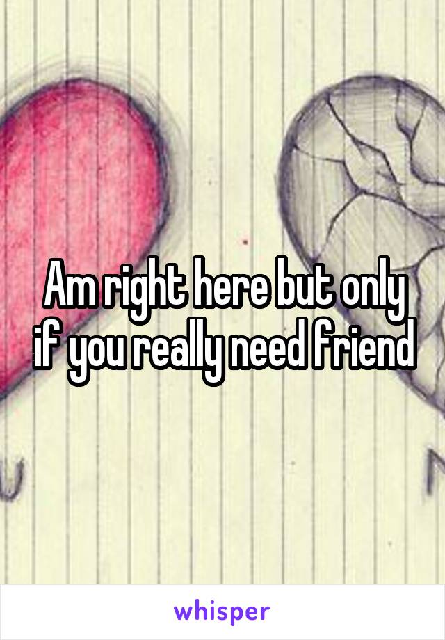 Am right here but only if you really need friend
