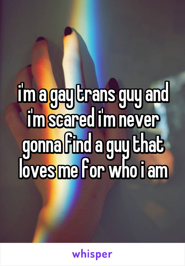 i'm a gay trans guy and i'm scared i'm never gonna find a guy that loves me for who i am