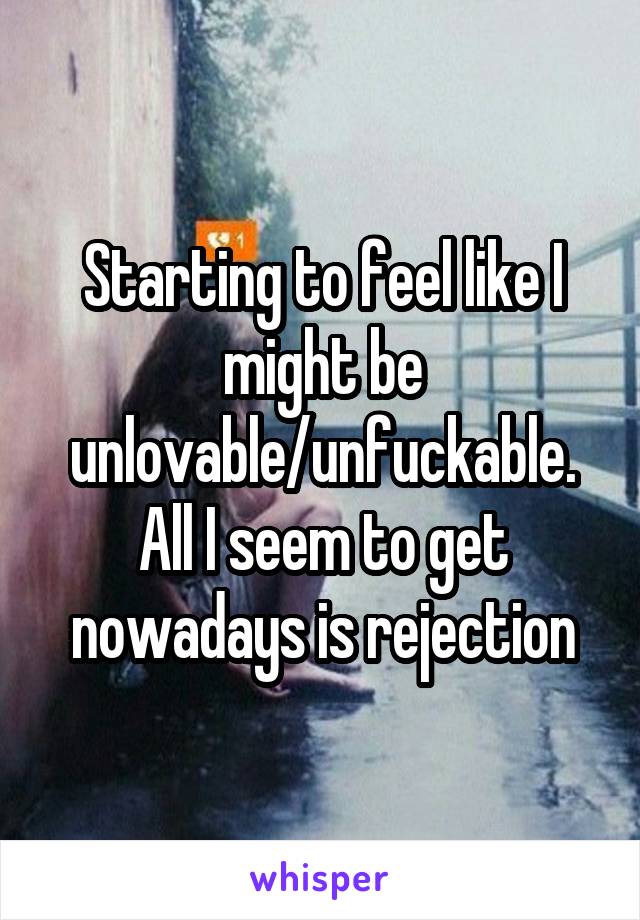 Starting to feel like I might be unlovable/unfuckable. All I seem to get nowadays is rejection
