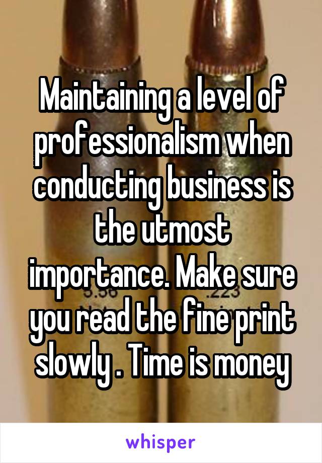 Maintaining a level of professionalism when conducting business is the utmost importance. Make sure you read the fine print slowly . Time is money