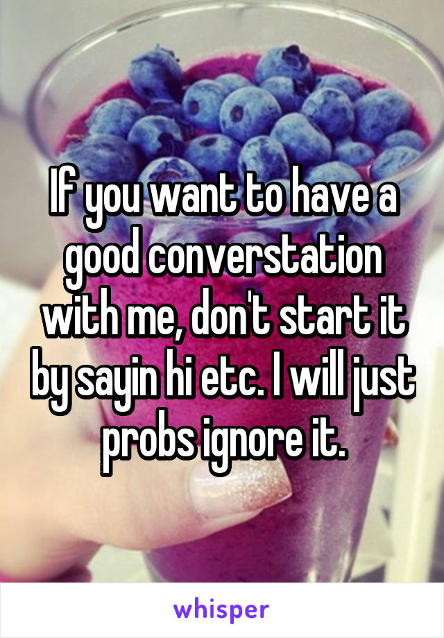If you want to have a good converstation with me, don't start it by sayin hi etc. I will just probs ignore it.