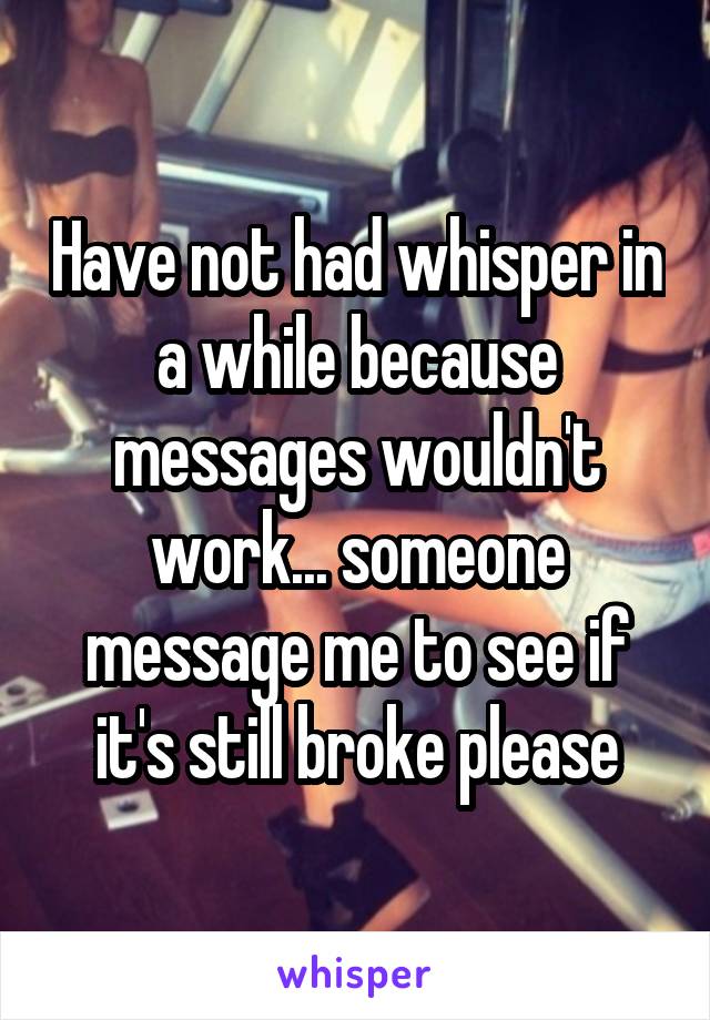 Have not had whisper in a while because messages wouldn't work... someone message me to see if it's still broke please