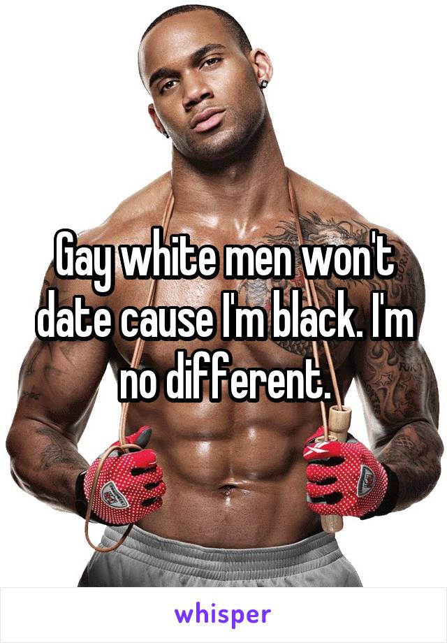 Gay white men won't date cause I'm black. I'm no different.