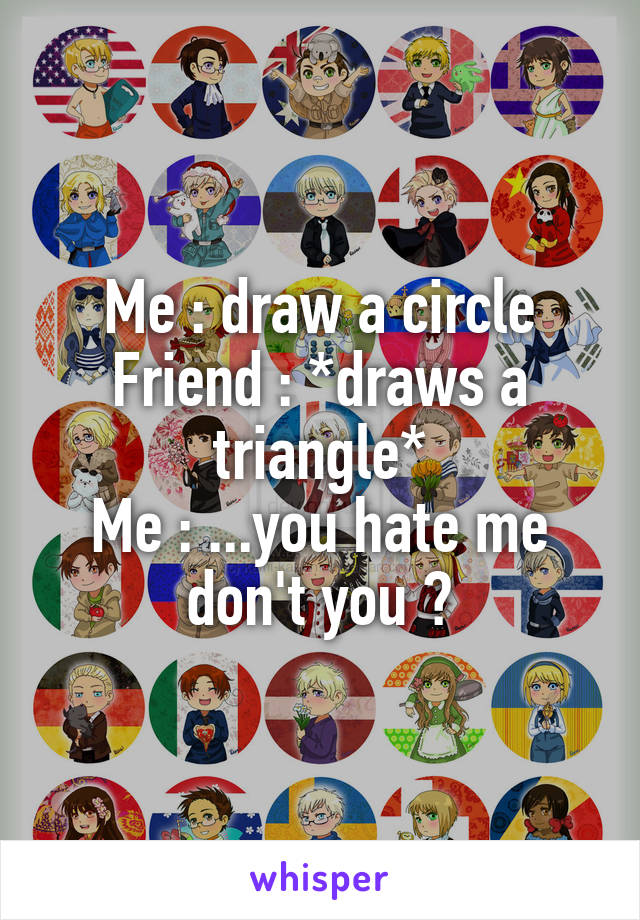 Me : draw a circle
Friend : *draws a triangle*
Me : ...you hate me don't you ?