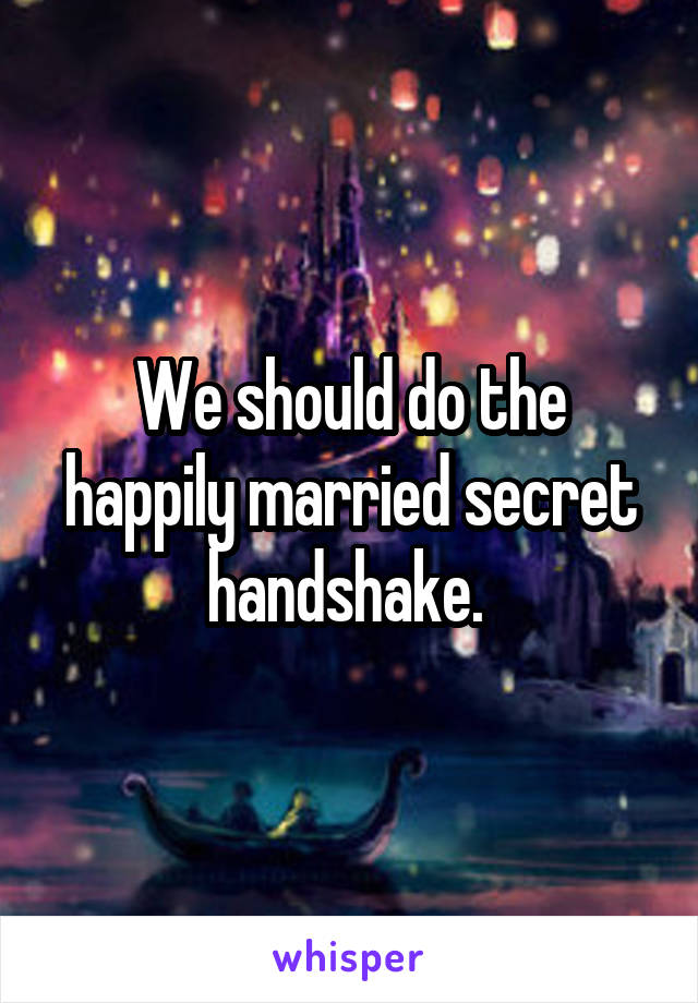 We should do the happily married secret handshake. 