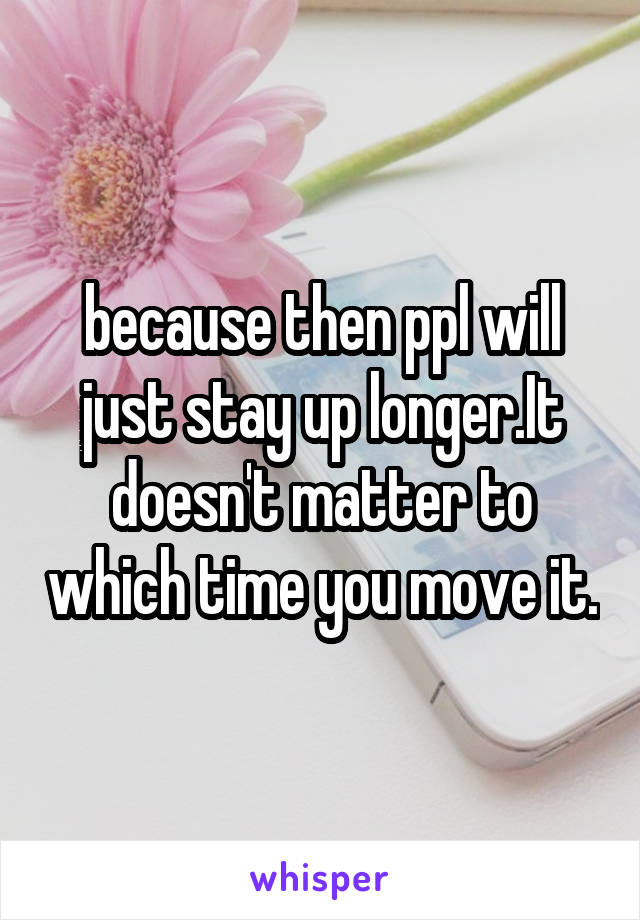 because then ppl will just stay up longer.It doesn't matter to which time you move it.