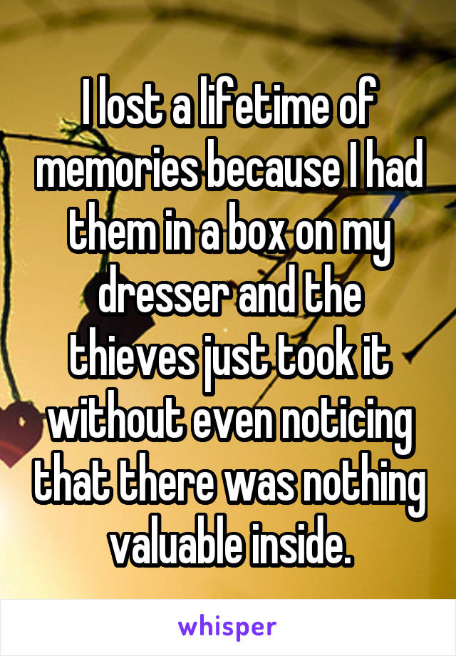 I lost a lifetime of memories because I had them in a box on my dresser and the thieves just took it without even noticing that there was nothing valuable inside.