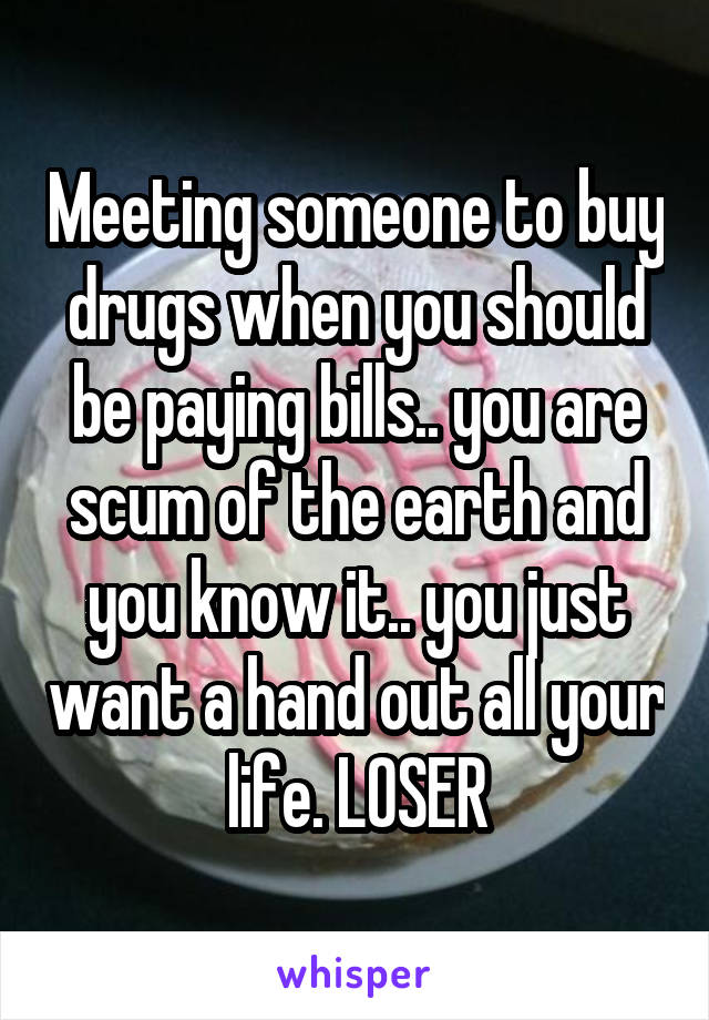 Meeting someone to buy drugs when you should be paying bills.. you are scum of the earth and you know it.. you just want a hand out all your life. LOSER
