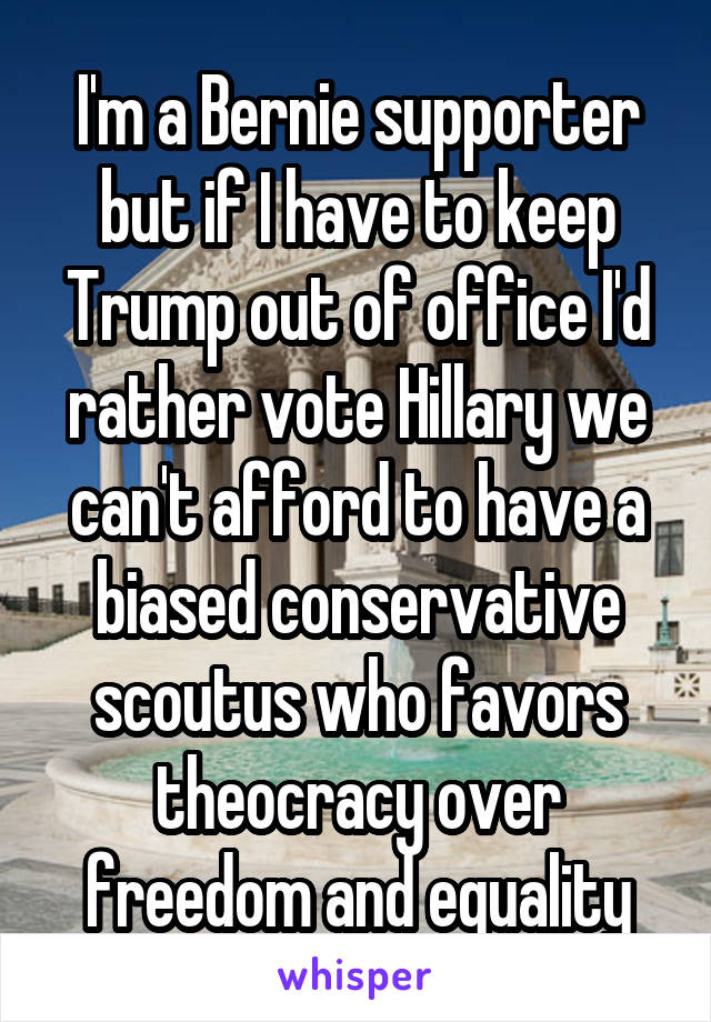 I'm a Bernie supporter but if I have to keep Trump out of office I'd rather vote Hillary we can't afford to have a biased conservative scoutus who favors theocracy over freedom and equality