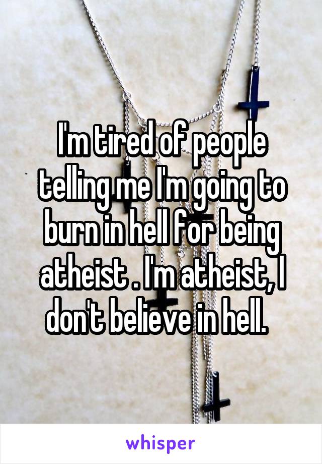 I'm tired of people telling me I'm going to burn in hell for being atheist . I'm atheist, I don't believe in hell.  