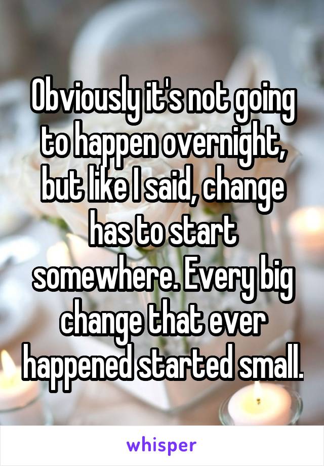 Obviously it's not going to happen overnight, but like I said, change has to start somewhere. Every big change that ever happened started small.