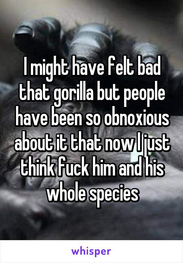 I might have felt bad that gorilla but people have been so obnoxious about it that now I just think fuck him and his whole species