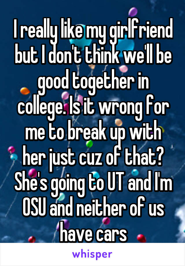 I really like my girlfriend but I don't think we'll be good together in college. Is it wrong for me to break up with her just cuz of that? She's going to UT and I'm OSU and neither of us have cars