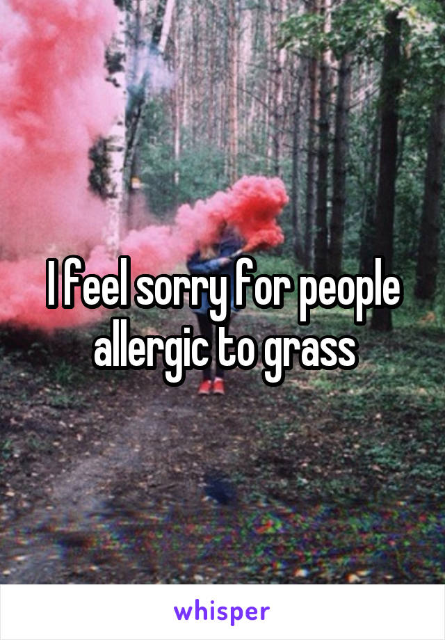 I feel sorry for people allergic to grass