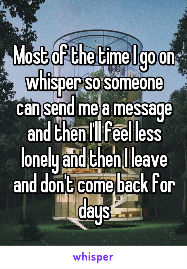 Most of the time I go on whisper so someone can send me a message and then I'll feel less lonely and then I leave and don't come back for days