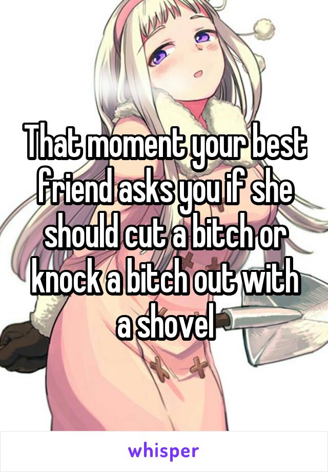 That moment your best friend asks you if she should cut a bitch or knock a bitch out with a shovel