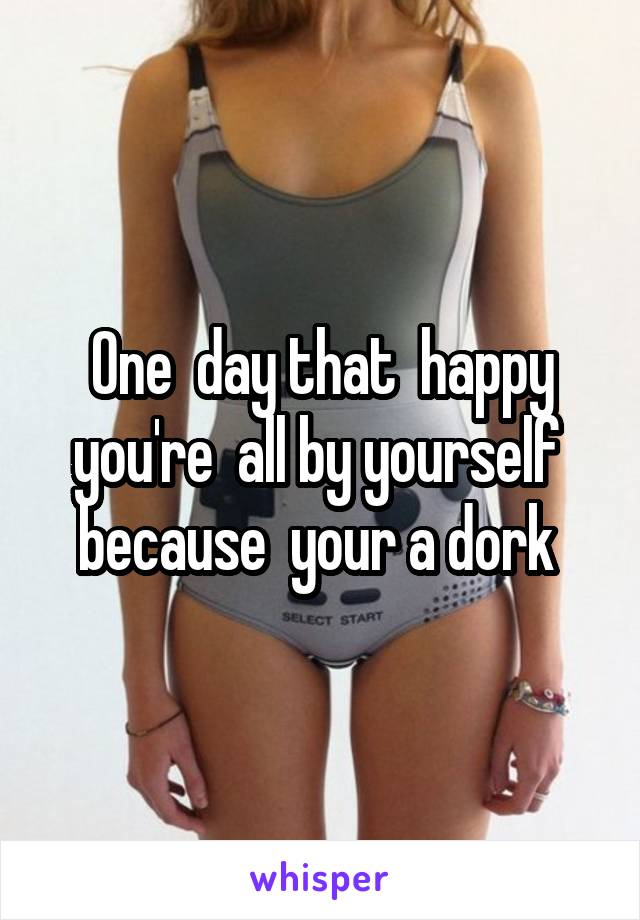 One  day that  happy you're  all by yourself  because  your a dork 