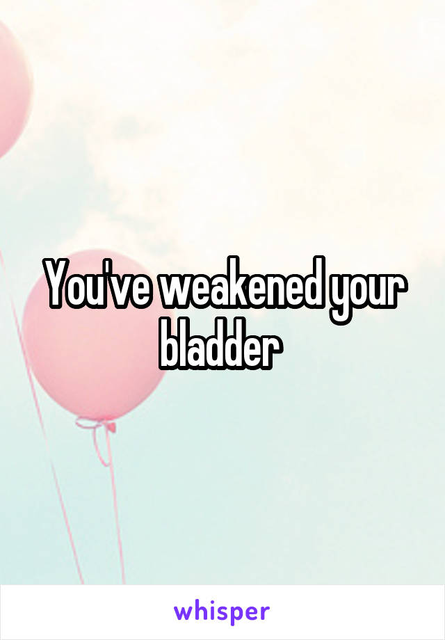 You've weakened your bladder 