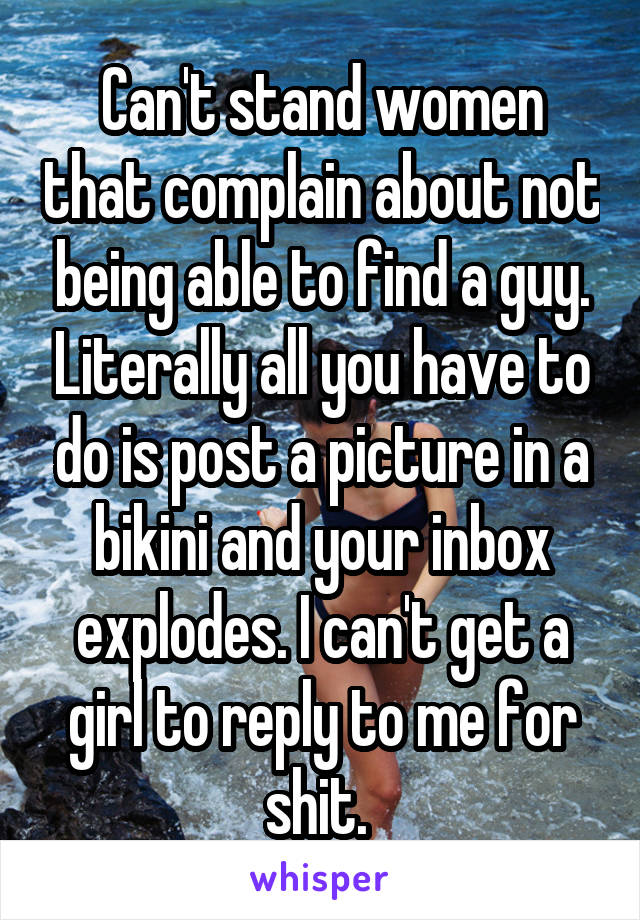 Can't stand women that complain about not being able to find a guy. Literally all you have to do is post a picture in a bikini and your inbox explodes. I can't get a girl to reply to me for shit. 