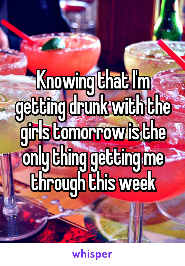 Knowing that I'm getting drunk with the girls tomorrow is the only thing getting me through this week