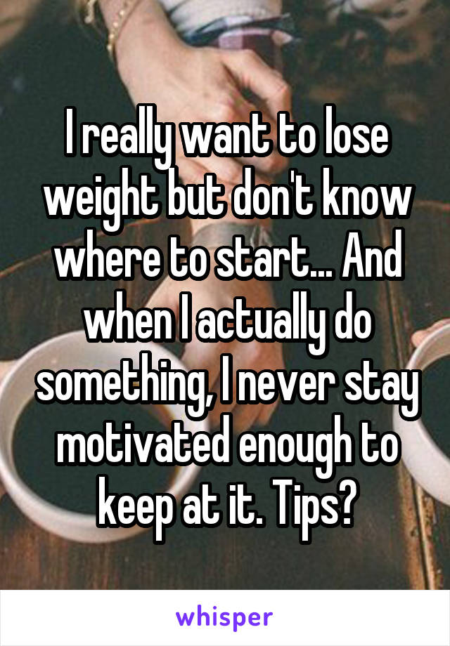 I really want to lose weight but don't know where to start... And when I actually do something, I never stay motivated enough to keep at it. Tips?