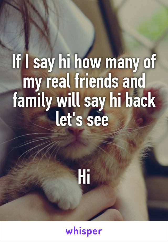 If I say hi how many of my real friends and family will say hi back let's see 


Hi
