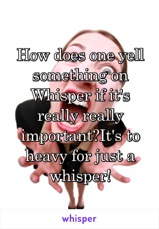How does one yell something on Whisper if it's really really important?It's to heavy for just a whisper!