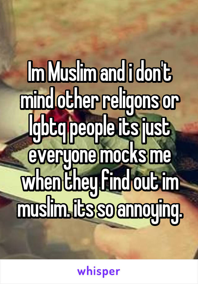 Im Muslim and i don't mind other religons or lgbtq people its just everyone mocks me when they find out im muslim. its so annoying.
