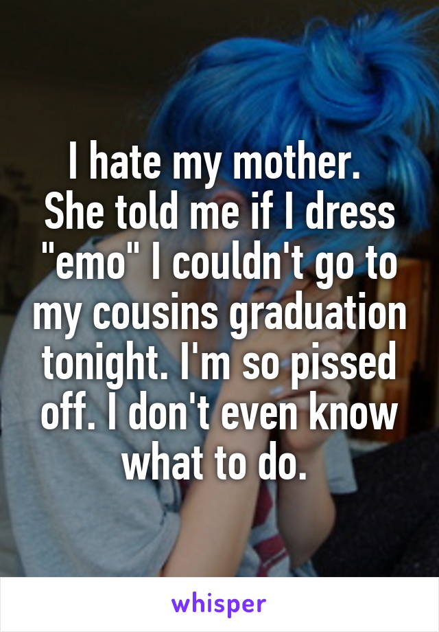 I hate my mother. 
She told me if I dress "emo" I couldn't go to my cousins graduation tonight. I'm so pissed off. I don't even know what to do. 