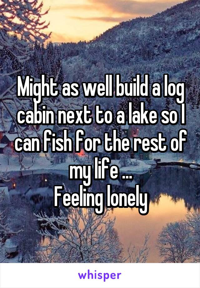 Might as well build a log cabin next to a lake so I can fish for the rest of my life ...
Feeling lonely