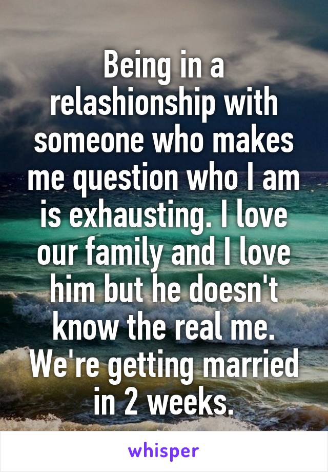 Being in a relashionship with someone who makes me question who I am is exhausting. I love our family and I love him but he doesn't know the real me. We're getting married in 2 weeks.