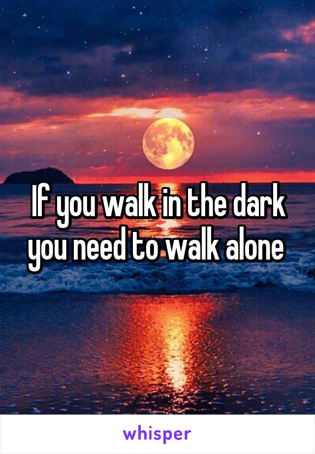 If you walk in the dark you need to walk alone 