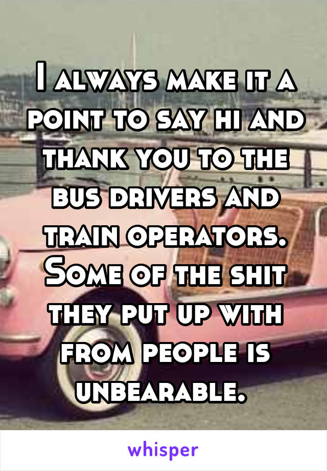 I always make it a point to say hi and thank you to the bus drivers and train operators. Some of the shit they put up with from people is unbearable. 