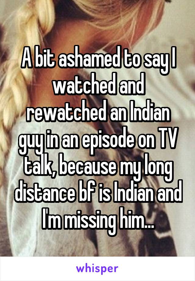 A bit ashamed to say I watched and rewatched an Indian guy in an episode on TV talk, because my long distance bf is Indian and I'm missing him...