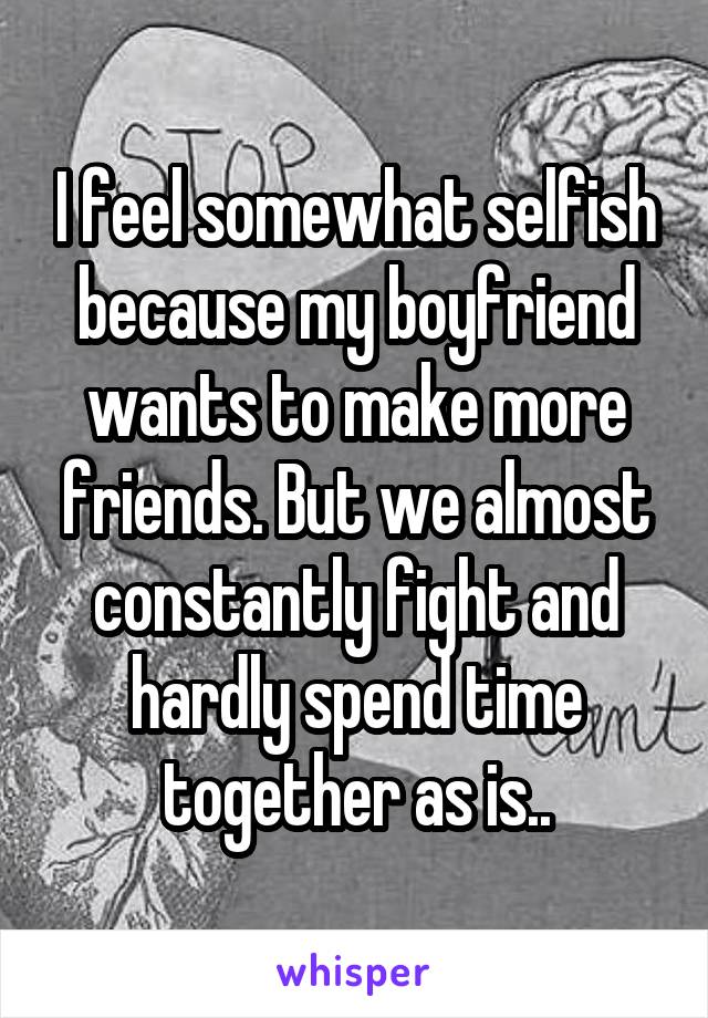 I feel somewhat selfish because my boyfriend wants to make more friends. But we almost constantly fight and hardly spend time together as is..
