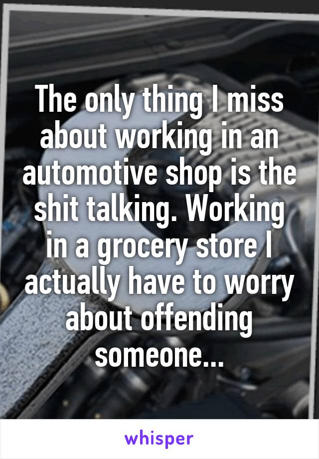 The only thing I miss about working in an automotive shop is the shit talking. Working in a grocery store I actually have to worry about offending someone...