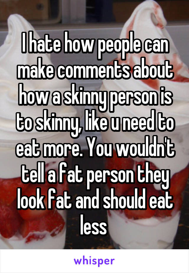 I hate how people can make comments about how a skinny person is to skinny, like u need to eat more. You wouldn't tell a fat person they look fat and should eat less 