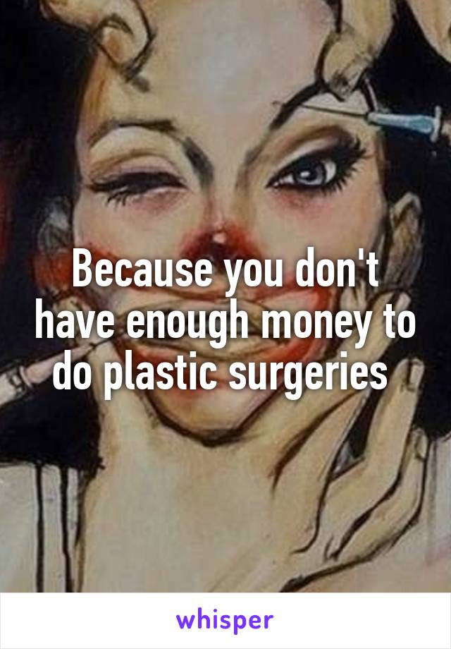Because you don't have enough money to do plastic surgeries 
