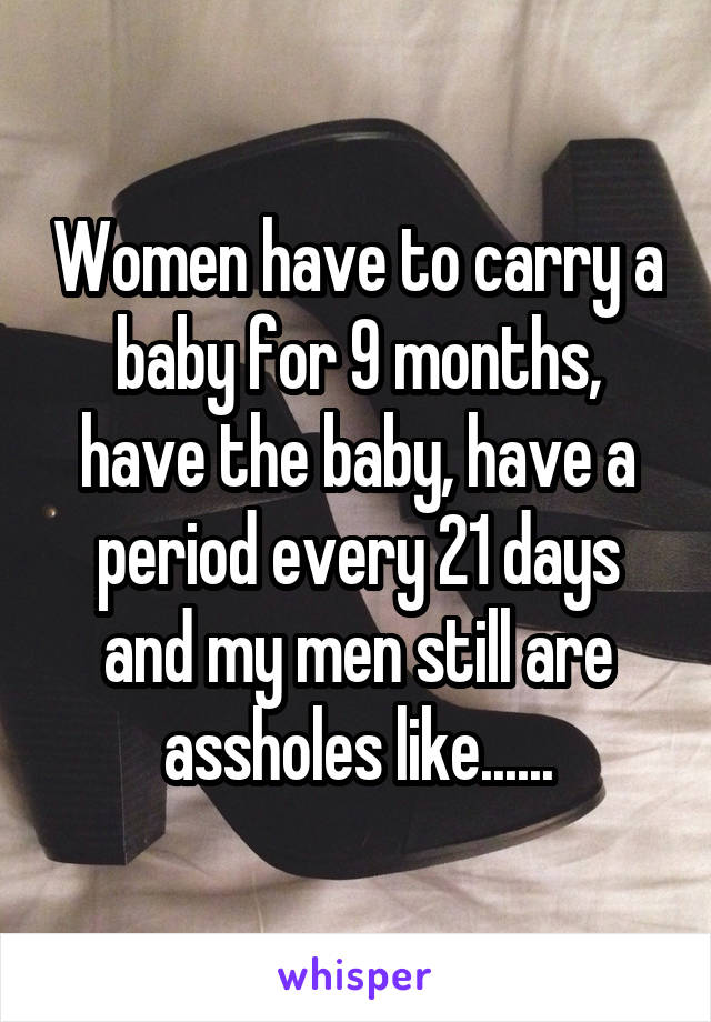 Women have to carry a baby for 9 months, have the baby, have a period every 21 days and my men still are assholes like......