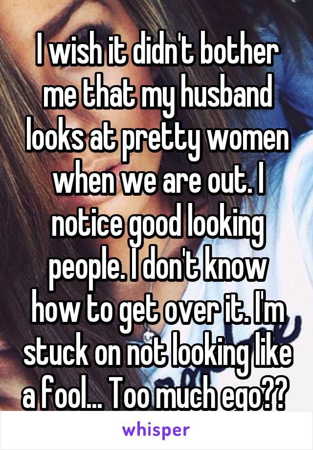 I wish it didn't bother me that my husband looks at pretty women when we are out. I notice good looking people. I don't know how to get over it. I'm stuck on not looking like a fool... Too much ego?? 
