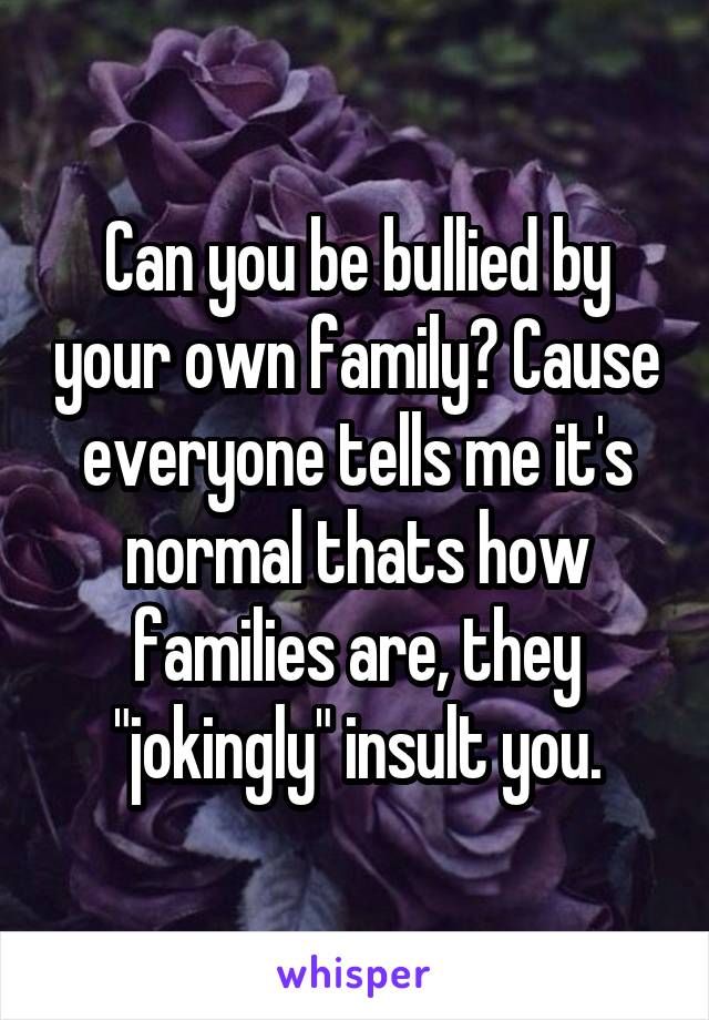 Can you be bullied by your own family? Cause everyone tells me it's normal thats how families are, they "jokingly" insult you.