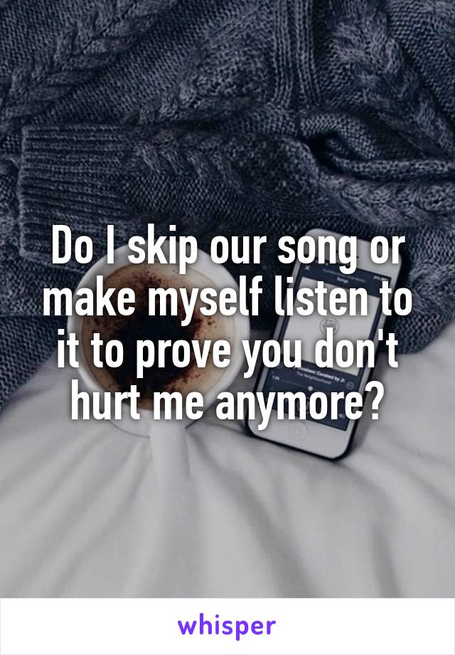 Do I skip our song or make myself listen to it to prove you don't hurt me anymore?