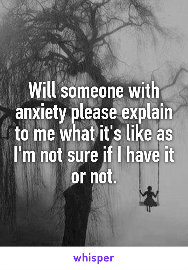 Will someone with anxiety please explain to me what it's like as I'm not sure if I have it or not.