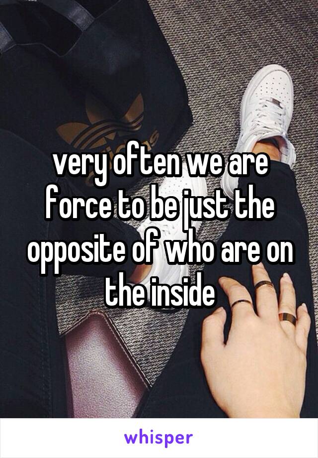 very often we are force to be just the opposite of who are on the inside