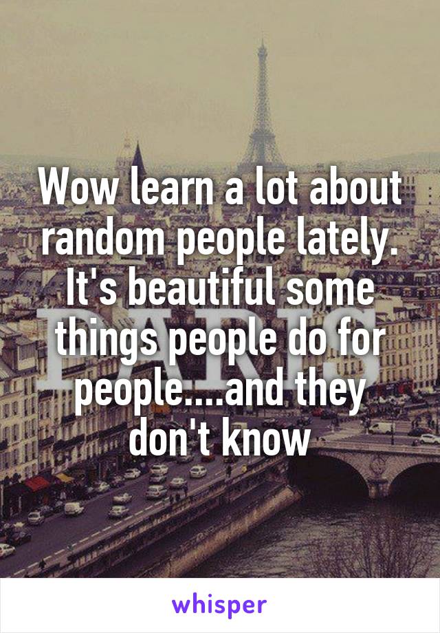 Wow learn a lot about random people lately. It's beautiful some things people do for people....and they don't know